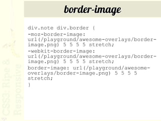 border-image
      div.note div.border {
      -moz-border-image:
      url(/playground/awesome-overlays/border-
      image.png) 5 5 5 5 stretch;
      -webkit-border-image:
      url(/playground/awesome-overlays/border-
      image.png) 5 5 5 5 stretch;
      border-image: url(/playground/awesome-
      overlays/border-image.png) 5 5 5 5
      stretch;
      }




151
 