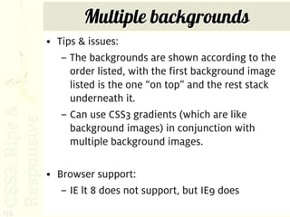 Multiple backgrounds
      • Tips & issues:
         – The backgrounds are shown according to the
           order listed, with the first background image
           listed is the one “on top” and the rest stack
           underneath it.
         – Can use CSS3 gradients (which are like
           background images) in conjunction with
           multiple background images.

      • Browser support:
         – IE lt 8 does not support, but IE9 does
155
 
