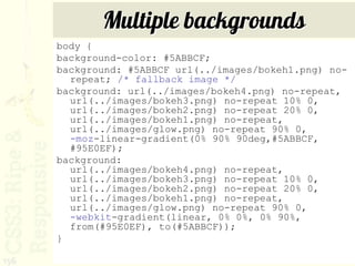 Multiple backgrounds
      body {
      background-color: #5ABBCF;
      background: #5ABBCF url(../images/bokeh1.png) no-
        repeat; /* fallback image */
      background: url(../images/bokeh4.png) no-repeat,
        url(../images/bokeh3.png) no-repeat 10% 0,
        url(../images/bokeh2.png) no-repeat 20% 0,
        url(../images/bokeh1.png) no-repeat,
        url(../images/glow.png) no-repeat 90% 0,
        -moz-linear-gradient(0% 90% 90deg,#5ABBCF,
        #95E0EF);
      background:
        url(../images/bokeh4.png) no-repeat,
        url(../images/bokeh3.png) no-repeat 10% 0,
        url(../images/bokeh2.png) no-repeat 20% 0,
        url(../images/bokeh1.png) no-repeat,
        url(../images/glow.png) no-repeat 90% 0,
        -webkit-gradient(linear, 0% 0%, 0% 90%,
        from(#95E0EF), to(#5ABBCF));
      }

156
 