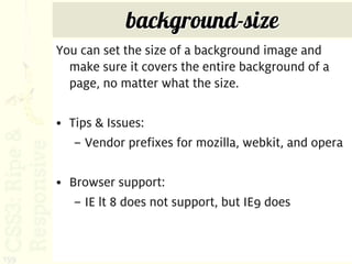 background-size
      You can set the size of a background image and
        make sure it covers the entire background of a
        page, no matter what the size.

      • Tips & Issues:
         – Vendor prefixes for mozilla, webkit, and opera

      • Browser support:
         – IE lt 8 does not support, but IE9 does



159
 