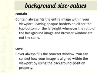 background-size: values
      contain
      Contain always fits the entire image within your
        viewport, leaving opaque borders on either the
        top-bottom or the left-right whenever the ratio of
        the background image and browser window are
        not the same.

      cover
      Cover always fills the browser window. You can
        control how your image is aligned within the
        viewport by using the background-position
        property.
160
 