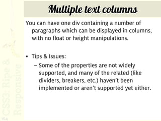 Multiple text columns
      You can have one div containing a number of
        paragraphs which can be displayed in columns,
        with no float or height manipulations.

      • Tips & Issues:
         – Some of the properties are not widely
           supported, and many of the related (like
           dividers, breakers, etc.) haven’t been
           implemented or aren’t supported yet either.



164
 