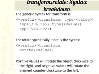 transform/rotate: Syntax
                    breakdown
      The generic syntax for transform is
      <-prefix->transform: type(<value>)
        type(<value>) type(<value>)
        type(<value>);

      For rotate specifically, here is the syntax:
      <-prefix->transform:
        rotate(<value>)

      Positive values will rotate the object clockwise to
        the right, and negative values will rotate the
171
        element counter-clockwise to the left.
 