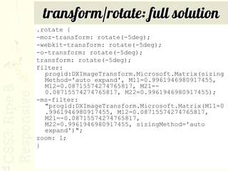transform/rotate: full solution
      .rotate {
      -moz-transform: rotate(-5deg);
      -webkit-transform: rotate(-5deg);
      -o-transform: rotate(-5deg);
      transform: rotate(-5deg);
      filter:
        progid:DXImageTransform.Microsoft.Matrix(sizing
        Method='auto expand', M11=0.9961946980917455,
        M12=0.08715574274765817, M21=-
        0.08715574274765817, M22=0.9961946980917455);
      -ms-filter:
        "progid:DXImageTransform.Microsoft.Matrix(M11=0
        .9961946980917455, M12=0.08715574274765817,
        M21=-0.08715574274765817,
        M22=0.9961946980917455, sizingMethod='auto
        expand')";
      zoom: 1;
      }


173
 