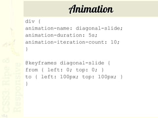 Animation
      div {
      animation-name: diagonal-slide;
      animation-duration: 5s;
      animation-iteration-count: 10;
      }

      @keyframes diagonal-slide {
      from { left: 0; top: 0; }
      to { left: 100px; top: 100px; }
      }




184
 
