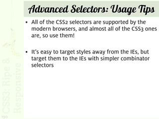 Advanced Selectors: Usage Tips
      • All of the CSS2 selectors are supported by the
        modern browsers, and almost all of the CSS3 ones
        are, so use them!

      • It’s easy to target styles away from the IEs, but
        target them to the IEs with simpler combinator
        selectors




190
 