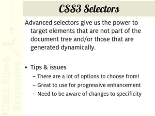 CSS3 Selectors
      Advanced selectors give us the power to
       target elements that are not part of the
       document tree and/or those that are
       generated dynamically.

      • Tips & issues
        – There are a lot of options to choose from!
        – Great to use for progressive enhancement
        – Need to be aware of changes to specificity


201
 