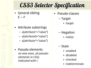CSS3 Selector Specification
      • General sibling            • Pseudo-classes
        E~F                           – Target
                                        • :target
      • Attribute substrings
         – a[attribute^="value"]     – Negation
         – a[attribute$="value"]        • :not(s)
         – a[attribute*="value"]
                                     – State
      • Pseudo-elements                 •   :enabled
        no new ones, all pseudo-
                                        •   :disabled
        elements in CSS3
        indicated with ::               •   :checked
                                        •   :indeterminate
202
 