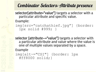 Combinator Selectors: Attribute presence
      selector[attribute="value"] targets a selector with a
        particular attribute and specific value.
      Example:
      img[src=“catchathief.jpg”] {border:
        1px solid #999; }

      selector [attribute~="value"] targets a selector with
        a particular attribute and value where the value is
        one of multiple values separated by a space.
      Example
      img[alt~="CSI"] {border: 1px
        #ff8000 solid;}


206
 