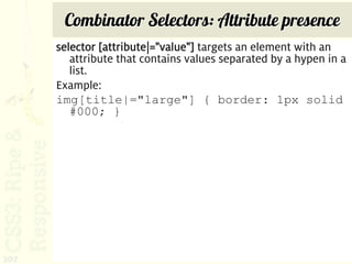 Combinator Selectors: Attribute presence
      selector [attribute|="value"] targets an element with an
         attribute that contains values separated by a hypen in a
         list.
      Example:
      img[title|="large"] { border: 1px solid
         #000; }




207
 