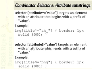 Combinator Selectors: Attribute substrings
      selector [attribute^="value"] targets an element
        with an attribute that begins with a prefix of
        “value”.
      Example:
      img[title^=“th_"] { border: 1px
        solid #000; }

      selector [attribute$="value"] targets an element
        with an attribute which ends with a suffix of
        “value.”
      Example:
      img[title$=“png"] { border: 1px
208     solid #000; }
 