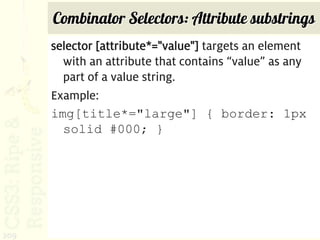 Combinator Selectors: Attribute substrings
      selector [attribute*="value"] targets an element
        with an attribute that contains “value” as any
        part of a value string.
      Example:
      img[title*="large"] { border: 1px
        solid #000; }




209
 