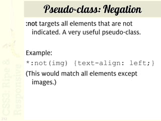 Pseudo-class: Negation
      :not targets all elements that are not
        indicated. A very useful pseudo-class.

      Example:
      *:not(img) {text-align: left;}
      (This would match all elements except
        images.)



212
 