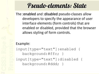 Pseudo-elements: State
      The :enabled and :disabled pseudo-classes allow
          developers to specify the appearance of user
          interface elements (form controls) that are
          enabled or disabled, provided that the browser
          allows styling of form controls.

      Example:
      input[type="text"]:enabled {
         background:#ffc; }
      input[type="text"]:disabled {
         background:#ddd; }

214
 
