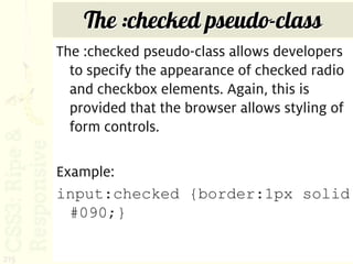 The :checked pseudo-class
      The :checked pseudo-class allows developers
        to specify the appearance of checked radio
        and checkbox elements. Again, this is
        provided that the browser allows styling of
        form controls.

      Example:
      input:checked {border:1px solid
        #090;}

215
 