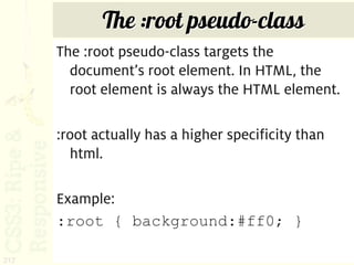 The :root pseudo-class
      The :root pseudo-class targets the
        document’s root element. In HTML, the
        root element is always the HTML element.

      :root actually has a higher specificity than
        html.

      Example:
      :root { background:#ff0; }

217
 