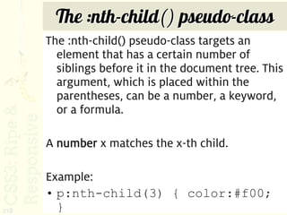 The :nth-child() pseudo-class
      The :nth-child() pseudo-class targets an
        element that has a certain number of
        siblings before it in the document tree. This
        argument, which is placed within the
        parentheses, can be a number, a keyword,
        or a formula.

      A number x matches the x-th child.

      Example:
      • p:nth-child(3) { color:#f00;
218     }
 