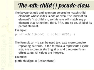 The :nth-child() pseudo-class
      The keywords odd and even can be used to match child
        elements whose index is odd or even. The index of an
        element’s first child is 1, so this rule will match any p
        element that is the first, third, fifth, and so on, child of its
        parent element.
      Example:
      p:nth-child(odd) { color:#f00; }

      The formula an + b can be used to create more complex
         repeating patterns. In the formula, a represents a cycle
         size, n is a counter starting at 0, and b represents an
         offset value. All values are integers.
      Example:
      p:nth-child(3n+1) { color:#f00; }

219
 