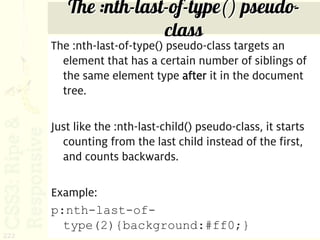 The :nth-last-of-type() pseudo-
                      class
      The :nth-last-of-type() pseudo-class targets an
        element that has a certain number of siblings of
        the same element type after it in the document
        tree.

      Just like the :nth-last-child() pseudo-class, it starts
        counting from the last child instead of the first,
        and counts backwards.

      Example:
      p:nth-last-of-
        type(2){background:#ff0;}
222
 