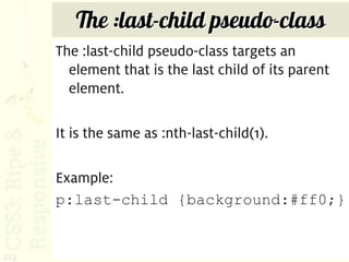 The :last-child pseudo-class
      The :last-child pseudo-class targets an
        element that is the last child of its parent
        element.

      It is the same as :nth-last-child(1).

      Example:
      p:last-child {background:#ff0;}


223
 