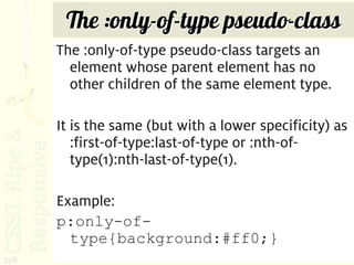The :only-of-type pseudo-class
      The :only-of-type pseudo-class targets an
        element whose parent element has no
        other children of the same element type.

      It is the same (but with a lower specificity) as
         :first-of-type:last-of-type or :nth-of-
         type(1):nth-last-of-type(1).

      Example:
      p:only-of-
        type{background:#ff0;}
226
 