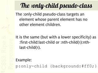 The :only-child pseudo-class
      The :only-child pseudo-class targets an
        element whose parent element has no
        other element children.

      It is the same (but with a lower specificity) as
         :first-child:last-child or :nth-child(1):nth-
         last-child(1).

      Example:
      p:only-child {background:#ff0;}
227
 