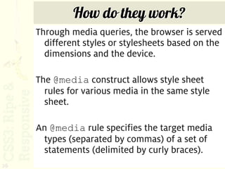How do they work?
     Through media queries, the browser is served
       different styles or stylesheets based on the
       dimensions and the device.

     The @media construct allows style sheet
       rules for various media in the same style
       sheet.

     An @media rule specifies the target media
      types (separated by commas) of a set of
      statements (delimited by curly braces).
26
 