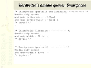Hardboiled’s @media queries: Smartphone
     /* Smartphones (portrait and landscape) ----------- */
     @media only screen
     and (min-device-width : 320px)
     and (max-device-width : 480px) {
     /* Styles */
     }

     /* Smartphones (landscape) ----------- */
     @media only screen
     and (min-width : 321px) {
     /* Styles */
     }

     /* Smartphones (portrait) ----------- */
     @media only screen
     and (max-width : 320px) {
     /* Styles */
     }


30          http://stuffandnonsense.co.uk/blog/about/hardboiled_css3_media_queries/
 