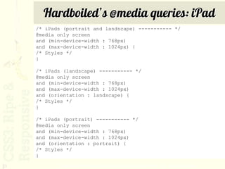 Hardboiled’s @media queries: iPad
     /* iPads (portrait and landscape) ----------- */
     @media only screen
     and (min-device-width : 768px)
     and (max-device-width : 1024px) {
     /* Styles */
     }

     /* iPads (landscape) ----------- */
     @media only screen
     and (min-device-width : 768px)
     and (max-device-width : 1024px)
     and (orientation : landscape) {
     /* Styles */
     }

     /* iPads (portrait) ----------- */
     @media only screen
     and (min-device-width : 768px)
     and (max-device-width : 1024px)
     and (orientation : portrait) {
     /* Styles */
     }

31           http://stuffandnonsense.co.uk/blog/about/hardboiled_css3_media_queries/
 