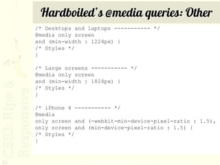Hardboiled’s @media queries: Other
     /* Desktops and laptops ----------- */
     @media only screen
     and (min-width : 1224px) {
     /* Styles */
     }

     /* Large screens ----------- */
     @media only screen
     and (min-width : 1824px) {
     /* Styles */
     }

     /* iPhone 4 ----------- */
     @media
     only screen and (-webkit-min-device-pixel-ratio : 1.5),
     only screen and (min-device-pixel-ratio : 1.5) {
     /* Styles */
     }


32          http://stuffandnonsense.co.uk/blog/about/hardboiled_css3_media_queries/
 