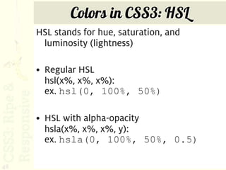 Colors in CSS3: HSL
     HSL stands for hue, saturation, and
      luminosity (lightness)

     • Regular HSL
       hsl(x%, x%, x%):
       ex. hsl(0, 100%, 50%)

     • HSL with alpha-opacity
       hsla(x%, x%, x%, y):
       ex. hsla(0, 100%, 50%, 0.5)

48
 
