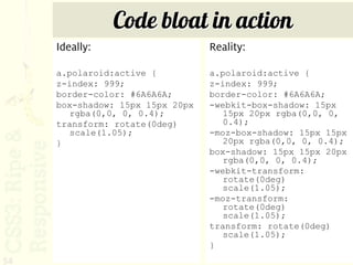 Code bloat in action
     Ideally:                     Reality:

     a.polaroid:active {          a.polaroid:active {
     z-index: 999;                z-index: 999;
     border-color: #6A6A6A;       border-color: #6A6A6A;
     box-shadow: 15px 15px 20px   -webkit-box-shadow: 15px
        rgba(0,0, 0, 0.4);           15px 20px rgba(0,0, 0,
     transform: rotate(0deg)         0.4);
        scale(1.05);              -moz-box-shadow: 15px 15px
     }                               20px rgba(0,0, 0, 0.4);
                                  box-shadow: 15px 15px 20px
                                     rgba(0,0, 0, 0.4);
                                  -webkit-transform:
                                     rotate(0deg)
                                     scale(1.05);
                                  -moz-transform:
                                     rotate(0deg)
                                     scale(1.05);
                                  transform: rotate(0deg)
                                     scale(1.05);
                                  }
54
 