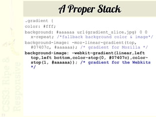 A Proper Stack
     .gradient {
     color: #fff;
     background: #aaaaaa url(gradient_slice.jpg) 0 0
       x-repeat; /*fallback background color & image*/
     background-image: -moz-linear-gradient(top,
       #07407c, #aaaaaa); /* gradient for Mozilla */
     background-image: -webkit-gradient(linear,left
       top,left bottom,color-stop(0, #07407c),color-
       stop(1, #aaaaaa)); /* gradient for the Webkits
       */




72
 