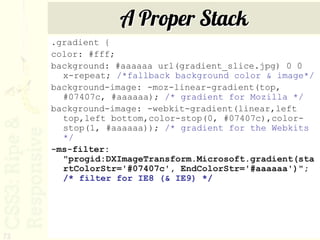 A Proper Stack
     .gradient {
     color: #fff;
     background: #aaaaaa url(gradient_slice.jpg) 0 0
       x-repeat; /*fallback background color & image*/
     background-image: -moz-linear-gradient(top,
       #07407c, #aaaaaa); /* gradient for Mozilla */
     background-image: -webkit-gradient(linear,left
       top,left bottom,color-stop(0, #07407c),color-
       stop(1, #aaaaaa)); /* gradient for the Webkits
       */
     -ms-filter:
       "progid:DXImageTransform.Microsoft.gradient(sta
       rtColorStr='#07407c', EndColorStr='#aaaaaa')";
       /* filter for IE8 (& IE9) */




73
 