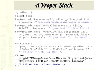 A Proper Stack
     .gradient {
     color: #fff;
     background: #aaaaaa url(gradient_slice.jpg) 0 0
       x-repeat; /*fallback background color & image*/
     background-image: -moz-linear-gradient(top,
       #07407c, #aaaaaa); /* gradient for Mozilla */
     background-image: -webkit-gradient(linear,left
       top,left bottom,color-stop(0, #07407c),color-
       stop(1, #aaaaaa)); /* gradient for the Webkits
       */
     -ms-filter:
       "progid:DXImageTransform.Microsoft.gradient(sta
       rtColorStr='#07407c', EndColorStr='#aaaaaa')";
       /* filter for IE8 (& IE9) */
     filter:
       progid:DXImageTransform.Microsoft.gradient(star
       tColorStr='#07407c', EndColorStr='#aaaaaa');
     } /* filter for IE7 and lower */
74
 