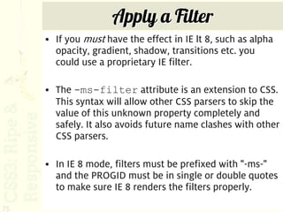 Apply a Filter
     • If you must have the effect in IE lt 8, such as alpha
       opacity, gradient, shadow, transitions etc. you
       could use a proprietary IE filter.

     • The -ms-filter attribute is an extension to CSS.
       This syntax will allow other CSS parsers to skip the
       value of this unknown property completely and
       safely. It also avoids future name clashes with other
       CSS parsers.

     • In IE 8 mode, filters must be prefixed with "-ms-"
       and the PROGID must be in single or double quotes
       to make sure IE 8 renders the filters properly.
75
 