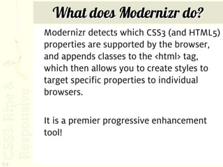 What does Modernizr do?
     Modernizr detects which CSS3 (and HTML5)
     properties are supported by the browser,
     and appends classes to the <html> tag,
     which then allows you to create styles to
     target specific properties to individual
     browsers.

     It is a premier progressive enhancement
     tool!


94
 