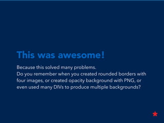 This was awesome!
Because this solved many problems.
Do you remember when you created rounded borders with
four images, or created opacity background with PNG, or
even used many DIVs to produce multiple backgrounds?
 