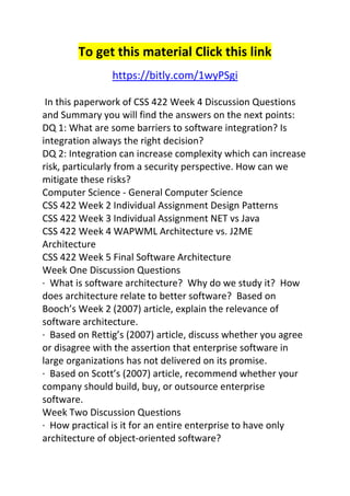 To get this material Click this link 
https://bitly.com/1wyPSgi 
In this paperwork of CSS 422 Week 4 Discussion Questions 
and Summary you will find the answers on the next points: 
DQ 1: What are some barriers to software integration? Is 
integration always the right decision? 
DQ 2: Integration can increase complexity which can increase 
risk, particularly from a security perspective. How can we 
mitigate these risks? 
Computer Science - General Computer Science 
CSS 422 Week 2 Individual Assignment Design Patterns 
CSS 422 Week 3 Individual Assignment NET vs Java 
CSS 422 Week 4 WAPWML Architecture vs. J2ME 
Architecture 
CSS 422 Week 5 Final Software Architecture 
Week One Discussion Questions 
· What is software architecture? Why do we study it? How 
does architecture relate to better software? Based on 
Booch’s Week 2 (2007) article, explain the relevance of 
software architecture. 
· Based on Rettig’s (2007) article, discuss whether you agree 
or disagree with the assertion that enterprise software in 
large organizations has not delivered on its promise. 
· Based on Scott’s (2007) article, recommend whether your 
company should build, buy, or outsource enterprise 
software. 
Week Two Discussion Questions 
· How practical is it for an entire enterprise to have only 
architecture of object-oriented software? 
 