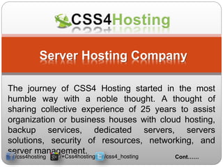 Server Hosting Company
The journey of CSS4 Hosting started in the most
humble way with a noble thought. A thought of
sharing collective experience of 25 years to assist
organization or business houses with cloud hosting,
backup services, dedicated servers, servers
solutions, security of resources, networking, and
server management.
Cont……/css4hosting /+Css4hosting /css4_hosting
 