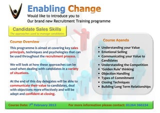 Enabling
             Would like to introduce you to
             Our brand new Recruitment Training programme

  Candidate Sales Skills
 The approaches used to manage candidates



 This programme is aimed at covering key sales                • Understanding your Value
 principals, techniques and psychologies that can             • Emotional Selling
 be used throughout the recruitment process.                  • Communicating your Value to
                                                                Candidates
 We will look at how these approaches can be                  • Understanding the Competition
 used when dealing with candidates in a variety               • ‘Golden Rule’ thinking
 of situations.                                               • Objection Handling
                                                              • Types of Commitment
 At the end of this day delegates will be able to             • Closing Techniques
 communicate their value to candidates, deal                  • Building Long Term Relationships
 with objections more effectively and will be
 adept and confident at closing.


Course Date: 7th February 2013              For more information please contact: 01264 360234
 