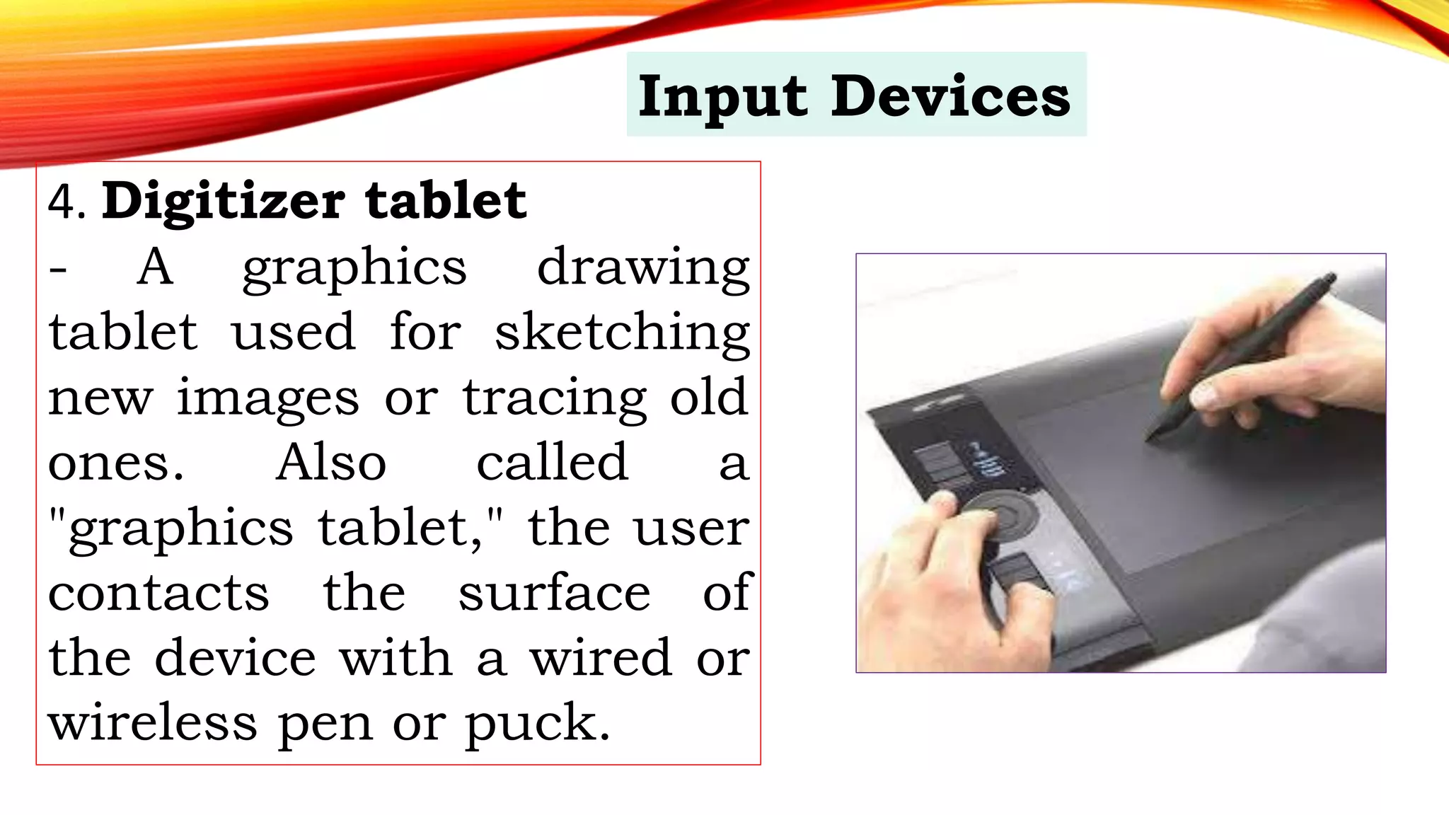 4. Digitizer tablet
- A graphics drawing
tablet used for sketching
new images or tracing old
ones. Also called a
"graphics tablet," the user
contacts the surface of
the device with a wired or
wireless pen or puck.
Input Devices
 
