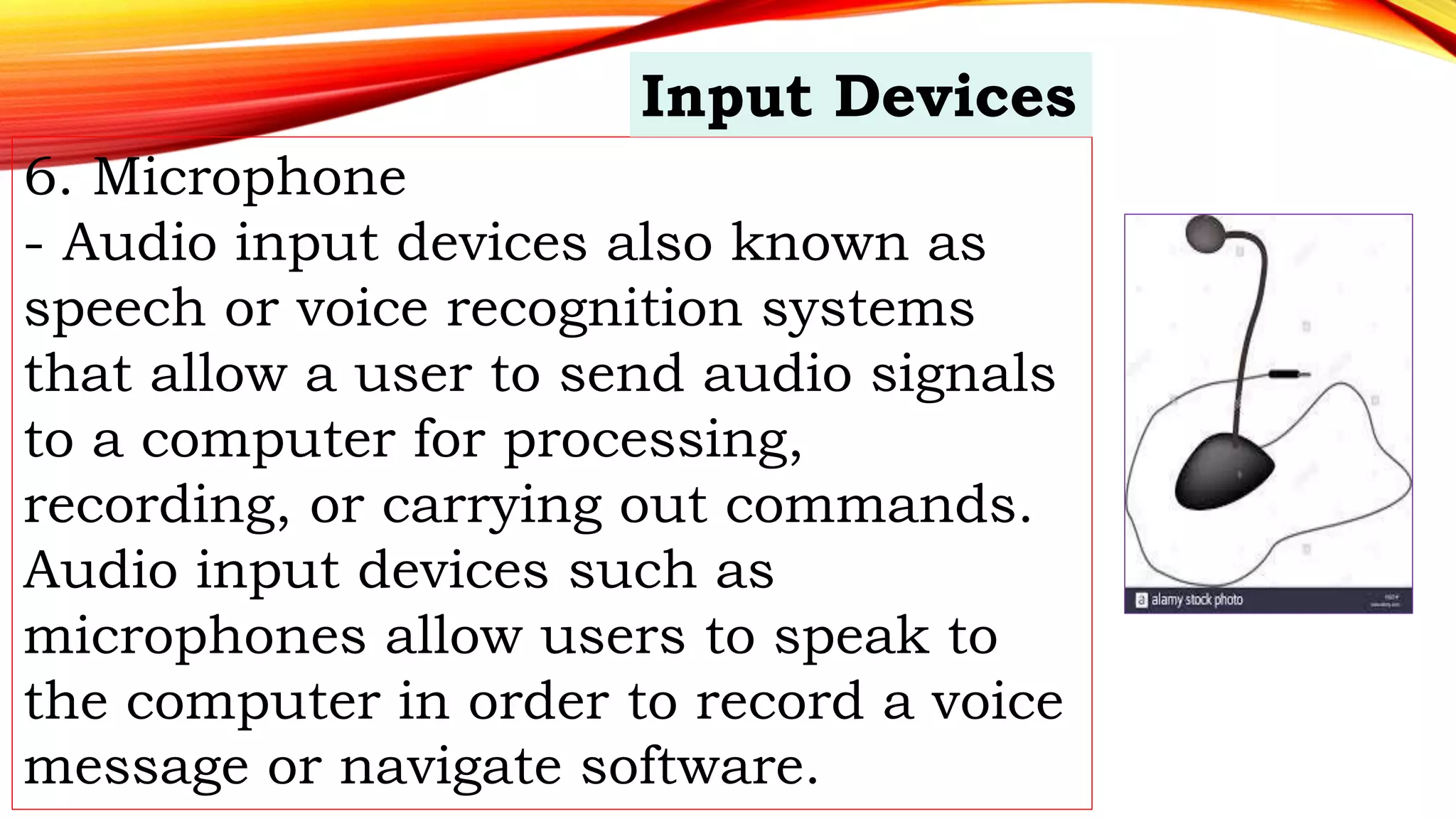 6. Microphone
- Audio input devices also known as
speech or voice recognition systems
that allow a user to send audio signals
to a computer for processing,
recording, or carrying out commands.
Audio input devices such as
microphones allow users to speak to
the computer in order to record a voice
message or navigate software.
Input Devices
 