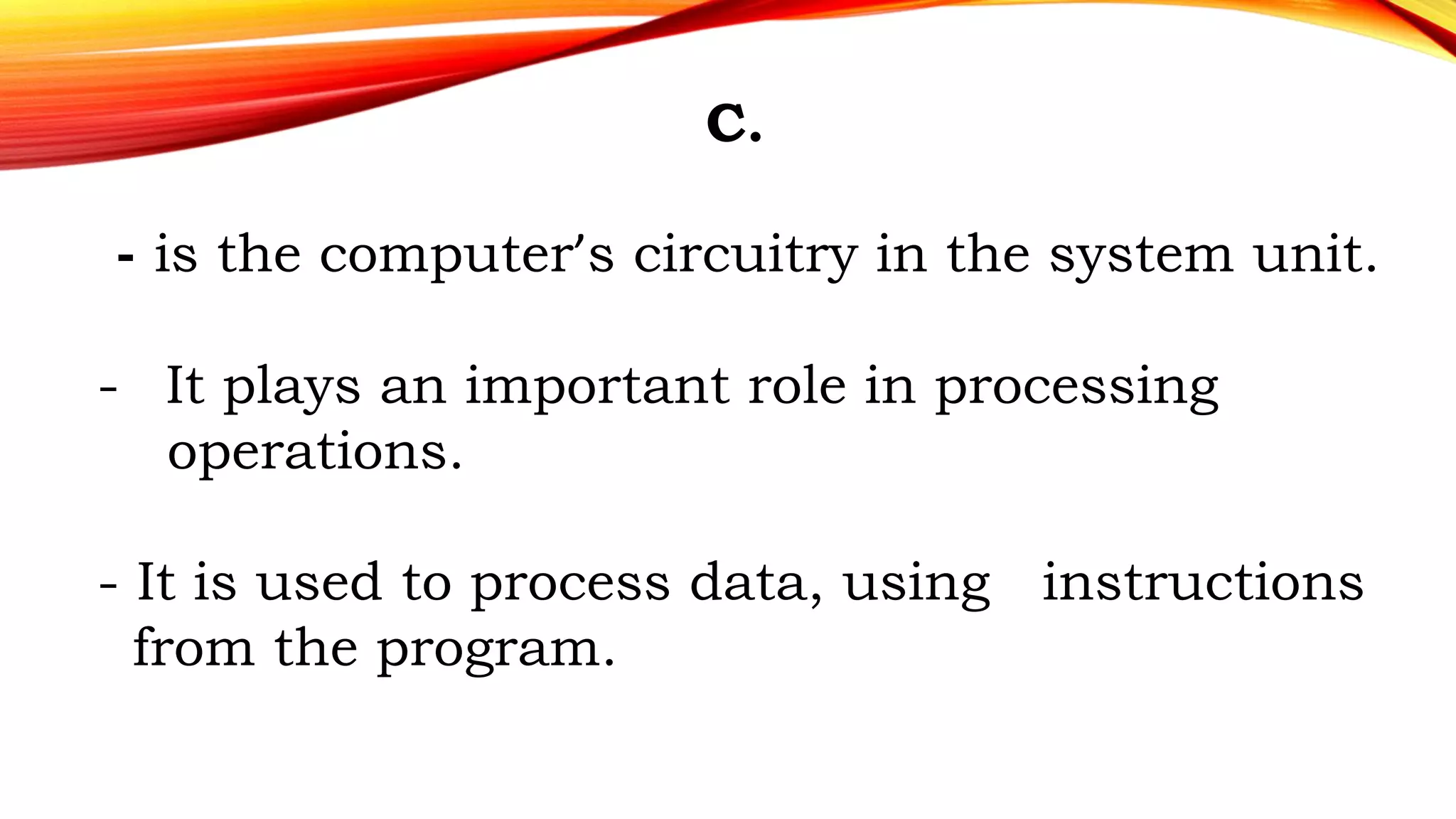 C.
- is the computer’s circuitry in the system unit.
- It plays an important role in processing
operations.
- It is used to process data, using instructions
from the program.
 