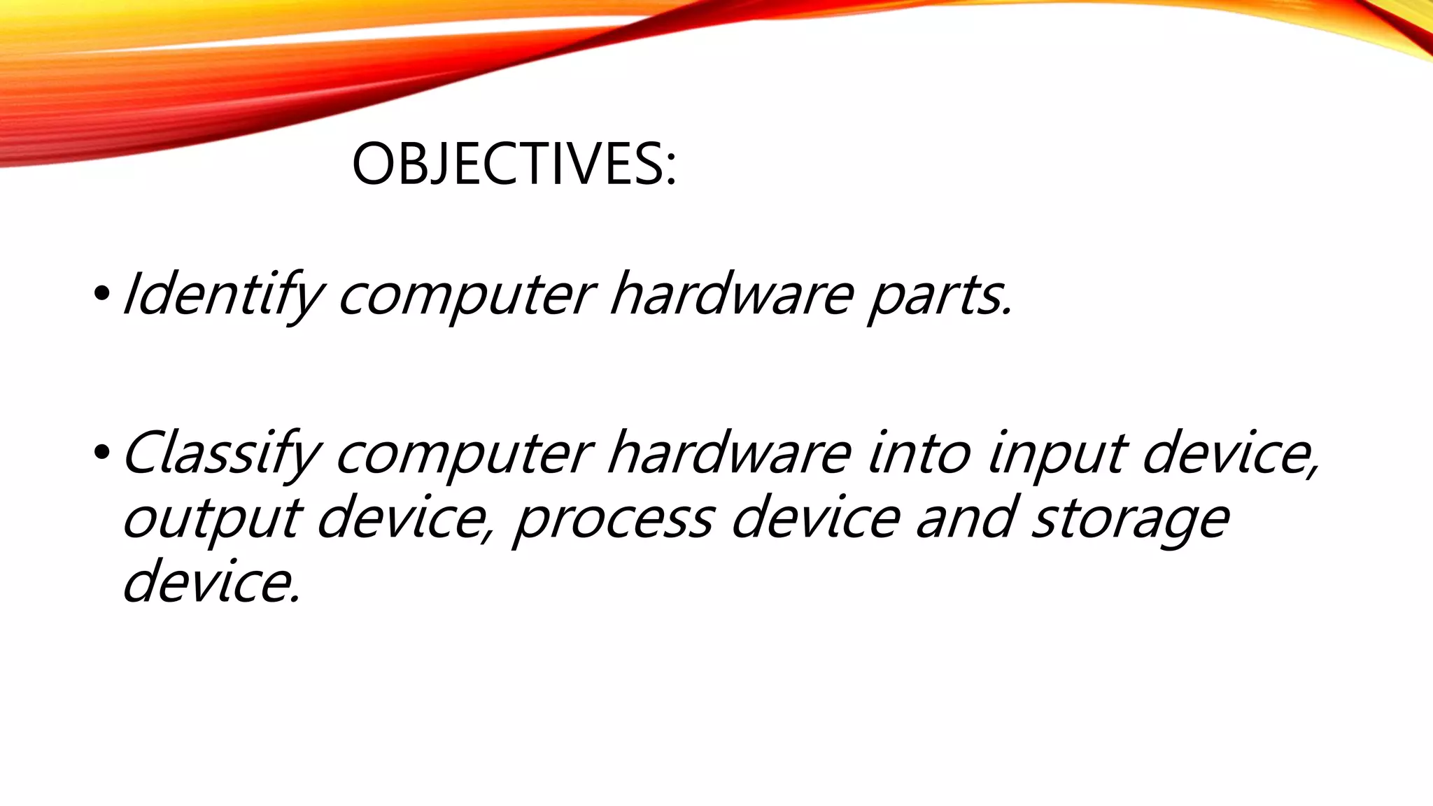 OBJECTIVES:
•Identify computer hardware parts.
•Classify computer hardware into input device,
output device, process device and storage
device.
 