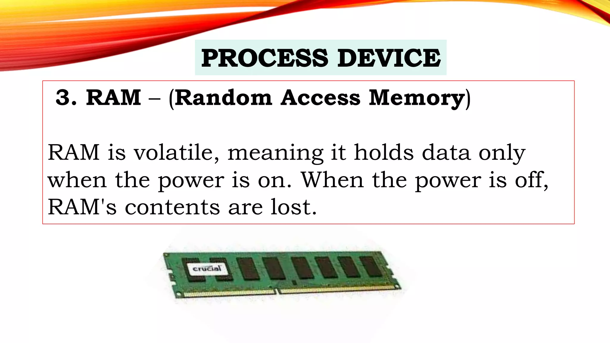 3. RAM – (Random Access Memory)
RAM is volatile, meaning it holds data only
when the power is on. When the power is off,
RAM's contents are lost.
 