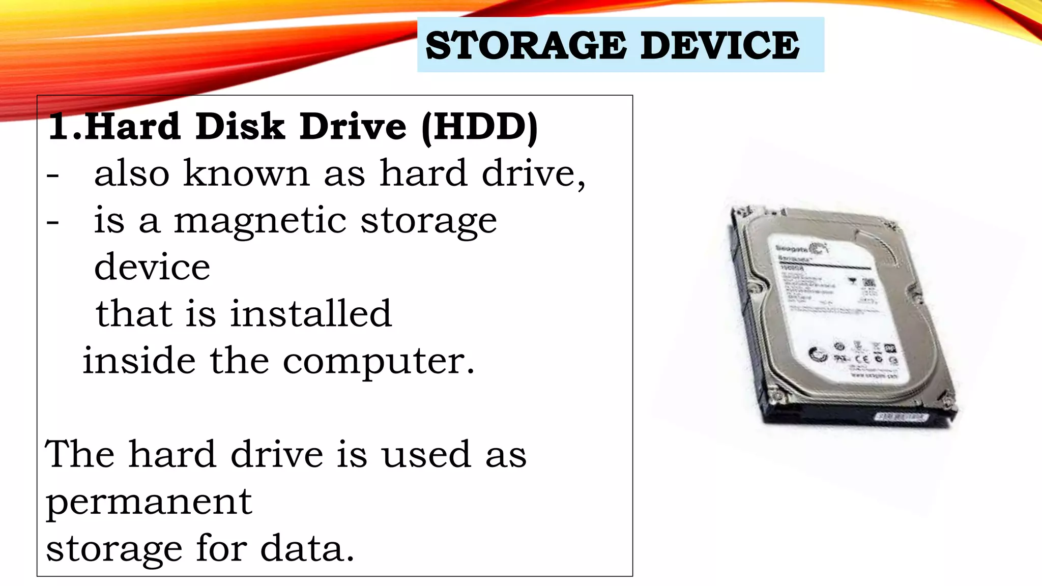 1.Hard Disk Drive (HDD)
- also known as hard drive,
- is a magnetic storage
device
that is installed
inside the computer.
The hard drive is used as
permanent
storage for data.
 