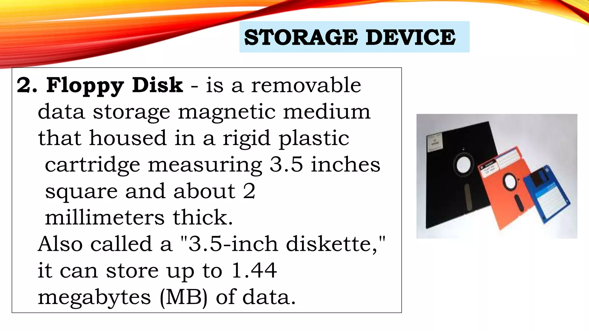 2. Floppy Disk - is a removable
data storage magnetic medium
that housed in a rigid plastic
cartridge measuring 3.5 inches
square and about 2
millimeters thick.
Also called a "3.5-inch diskette,"
it can store up to 1.44
megabytes (MB) of data.
 