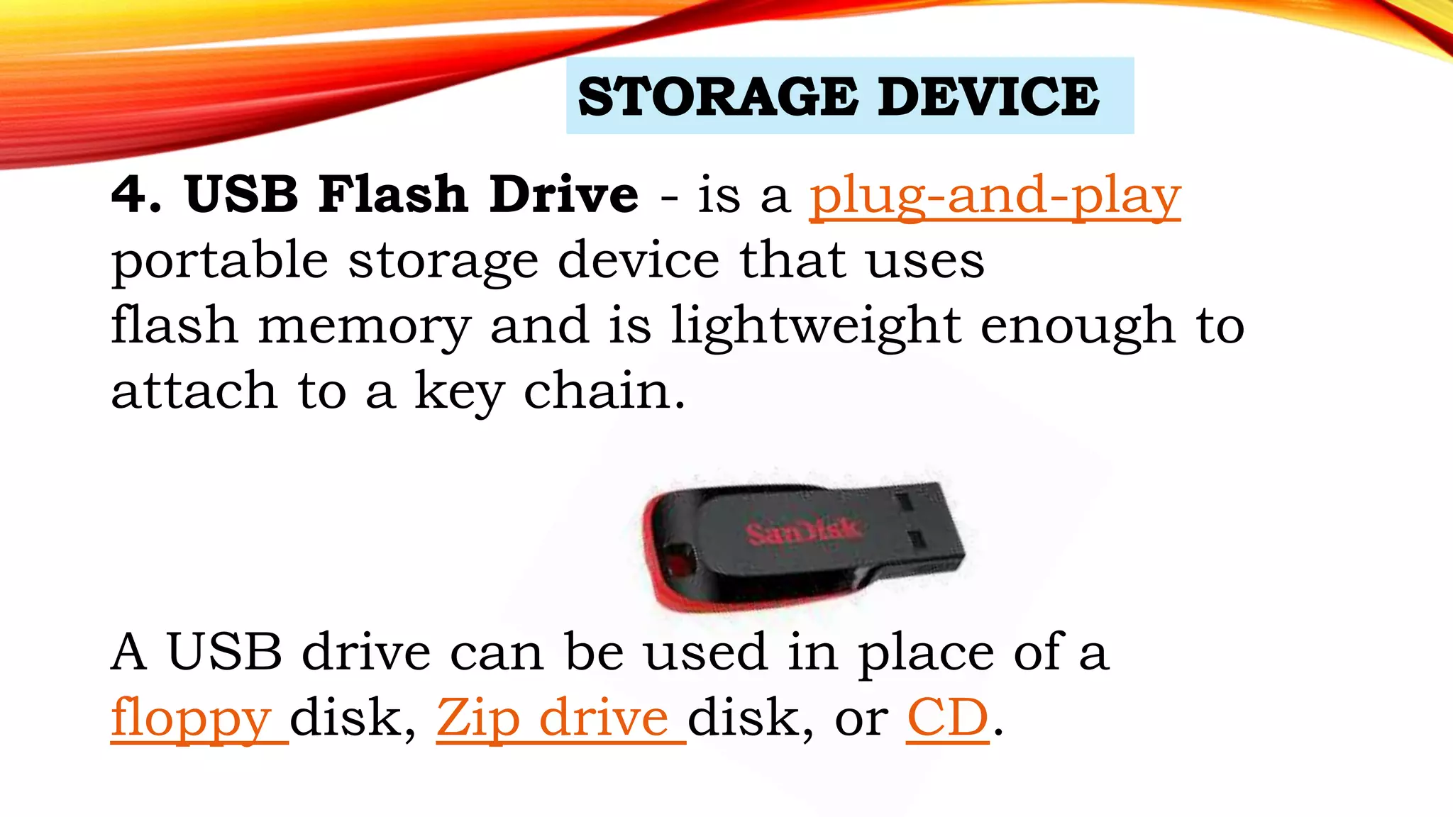 4. USB Flash Drive - is a plug-and-play
portable storage device that uses
flash memory and is lightweight enough to
attach to a key chain.
A USB drive can be used in place of a
floppy disk, Zip drive disk, or CD.
 
