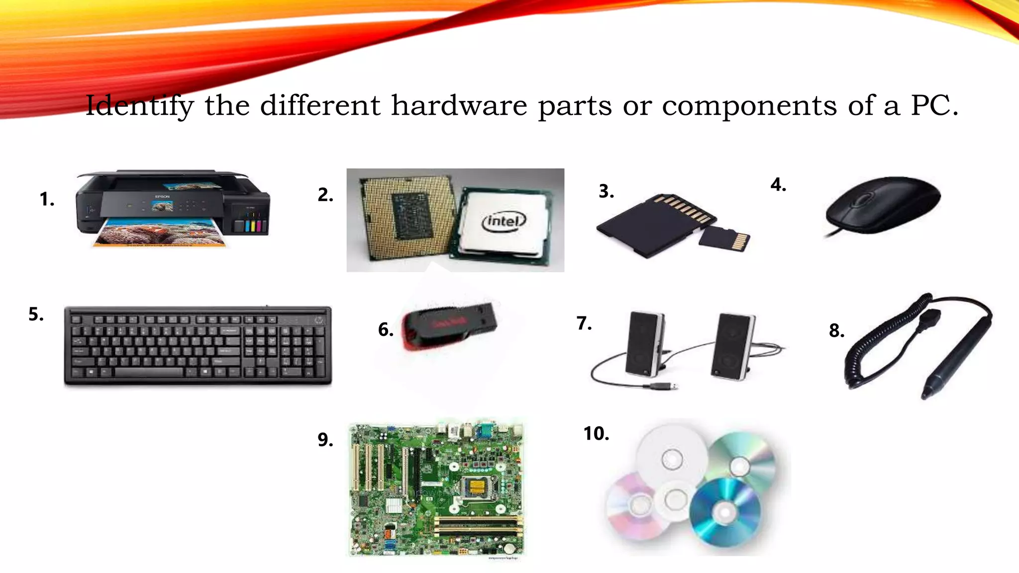 Identify the different hardware parts or components of a PC.
1. 2. 3. 4.
5.
6. 7. 8.
9. 10.
 